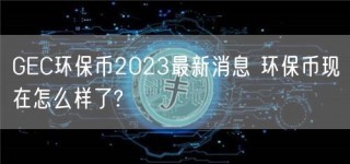 GEC环保币2023最新消息 环保币现在怎么样了?